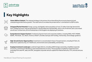 Key Highlights
Vision 2030 as Catalyst: The national strategy is the primary force diversifying the economy beyond oil and
championing private sector growth. The vision aims to increase the private sector's contribution to GDP to 65%.
Untapped Market Potential: A large, young, and digitally native population of over 37 million fuels high demand for
tech-enabled services. Internet penetration in Saudi Arabia has reached 99%, and 21.5% of internet users use at least
one AI tool. Furthermore, 81% of enterprises in the Kingdom are deploying AI solutions.
Comprehensive Support System: A network of government and corporate enablers, including MISA, MCIT, MEWA,
SDAIA , Monshaat , stc, Neom, Aramco, KAUST provides startups with funding, mentorship, and strategic guidance.
High-Growth Sector Opportunities: Investment is concentrated in future-forward sectors, including FinTech, AI,
Deep Tech, Cybersecurity, IoT, Healthcare, environment and sustainability, and Gaming.
Surging Investment Landscape: Landmark legal reforms, including 100% foreign ownership, simplified corporate
structures, and Premium Residency, have lowered barriers to entry. The ecosystem is fueled by investment from
sovereign firms like PIF, Jada, and SVC, alongside corporate venture capital from Wa’ed Ventures, STV
, and tali ventures
by stc.
Handbook | Saudi Startup Ecosystem 5
 