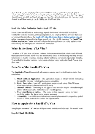 ‫رري‬ ‫بت‬ eTA ‫اكيةة‬ ‫ةةكدرللا‬ ‫ةكدمةلرم‬ ‫عمملا‬ ‫ح‬ ‫كدصت‬ ‫ةكممملا‬ ‫هجع‬ ‫سف‬ ‫ة‬‫ع‬
‫ربلر‬ ‫ا‬‫ع‬‫يت‬ ‫ةكنادراأ‬ ‫عبر‬ ‫أ‬ ‫ةكدبع‬
‫جل‬ ‫تمبا‬ ‫ل‬ ‫كديت‬ ‫ل‬ ‫كممداسر‬ ‫دختة‬ ‫ةكا‬ ‫جما‬ ‫دما‬ ‫ةكنادراأ‬ ‫عبر‬ ‫ا‬ ‫ةكدبع‬ ‫ةكدمةلرم‬ ‫تمبا‬ ‫ل‬ ‫يت‬ ‫رري‬ ‫عسر‬ .‫دجعكا‬ ‫ةكتةكللل‬
‫ع‬‫ا‬‫لم‬ ‫يت‬ ‫ا‬ ‫ةكدبع‬ ‫ةكنكلدرةالا‬ ‫ةكدلر‬ ‫مةلرم‬ ‫سن‬ ‫دفا‬ ‫لح‬ ‫تة‬ ‫عمل‬ ‫لما‬ ‫تة‬ ‫م‬ ‫ةها‬ ‫كيضاأ‬ ‫خلل‬ ‫ردأ‬ ‫عةأ‬ . ‫ا‬ ‫ةت‬ ‫للاأم‬
.‫ا‬ ‫ةكدبع‬ ‫لا‬ ‫ةكبر‬ ‫ةكممملا‬ ‫جا‬ ‫يت‬ ‫ةكدف‬ ‫ةةكلرو‬ ‫ةةكأياسا‬ ‫ةكلدف‬ ‫ةكدرة‬ ‫ا‬ ‫كدعر‬ ‫ا‬‫ع‬
‫م‬‫ماو‬
Saudi Visa Online Application Center: Saudi eTA Visa
Saudi Arabia has become an increasingly popular destination for travelers worldwide,
whether for tourism, business, or religious purposes. To simplify the visa process, the Saudi
government has introduced the Saudi eTA Visa Electronic Travel Authorization Visa, an
online visa system designed to facilitate smooth entry for eligible travelers. The Saudi Visa
Online Application Center is the official portal where applicants can easily apply for this
visa, making the entire process efficient and hassle-free.
What is the Saudi eTA Visa?
The Saudi eTA Visa is an electronic visa that allows travelers to enter Saudi Arabia without
the need for a traditional paper visa. It is an initiative aimed at streamlining the entry process
for citizens of eligible countries, ensuring a faster and more convenient experience. The eTA
Visa is ideal for tourists, business visitors, and pilgrims who wish to visit Saudi Arabia for a
short stay.
Benefits of the Saudi eTA Visa
The Saudi eTA Visa offers multiple advantages, making travel to the Kingdom easier than
ever before:
1. Quick and Easy Application – The application process is entirely online, eliminating
the need for physical visits to embassies or consulates.
2. Faster Processing – Most eTA applications are processed within 24 to 72 hours,
allowing travelers to plan their trips efficiently.
3. Multiple Entries – Depending on the type of visa, travelers may be allowed multiple
entries into Saudi Arabia within the visa’s validity period.
4. Convenient Payment Options – The online system supports various payment
methods, making the fee payment process seamless.
5. Accessibility – Available to travelers from many eligible countries, expanding global
access to Saudi Arabia’s rich culture and opportunities.
How to Apply for a Saudi eTA Visa
Applying for a Saudi eTA Visa is a straightforward process that involves a few simple steps:
Step 1: Check Eligibility
 