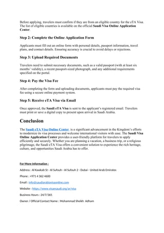 Before applying, travelers must confirm if they are from an eligible country for the eTA Visa.
The list of eligible countries is available on the official Saudi Visa Online Application
Center.
Step 2: Complete the Online Application Form
Applicants must fill out an online form with personal details, passport information, travel
plans, and contact details. Ensuring accuracy is crucial to avoid delays or rejections.
Step 3: Upload Required Documents
Travelers need to submit necessary documents, such as a valid passport (with at least six
months’ validity), a recent passport-sized photograph, and any additional requirements
specified on the portal.
Step 4: Pay the Visa Fee
After completing the form and uploading documents, applicants must pay the required visa
fee using a secure online payment system.
Step 5: Receive eTA Visa via Email
Once approved, the Saudi eTA Visa is sent to the applicant’s registered email. Travelers
must print or save a digital copy to present upon arrival in Saudi Arabia.
Conclusion
The Saudi eTA Visa Online Center is a significant advancement in the Kingdom’s efforts
to modernize its visa processes and welcome international visitors with ease. The Saudi Visa
Online Application Center provides a user-friendly platform for travelers to apply
efficiently and securely. Whether you are planning a vacation, a business trip, or a religious
pilgrimage, the Saudi eTA Visa offers a convenient solution to experience the rich heritage,
culture, and opportunities Saudi Arabia has to offer.
For More Information :
Address : Al Kawkab St - Al Sufouh - Al Sufouh 2 - Dubai - United Arab Emirates
Phone : +971 4 362 4600
Email : info@saudiarabiavisaonline.com
Website : https://www.visaesaudi.org/ar/visa
Business Hours : 24/7/365
Owner / Official Contact Name : Mohammad Sheikh Adham
 