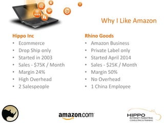 Why I Like Amazon
Hippo Inc
• Ecommerce
• Drop Ship only
• Started in 2003
• Sales - $75K / Month
• Margin 24%
• High Overhead
• 2 Salespeople
Rhino Goods
• Amazon Business
• Private Label only
• Started April 2014
• Sales - $25K / Month
• Margin 50%
• No Overhead
• 1 China Employee
 