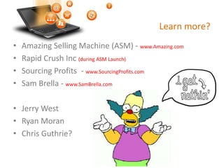 Learn more?
• Amazing Selling Machine (ASM) - www.Amazing.com
• Rapid Crush Inc (during ASM Launch)
• Sourcing Profits - www.SourcingProfits.com
• Sam Brella - www.SamBrella.com
• Jerry West
• Ryan Moran
• Chris Guthrie?
 