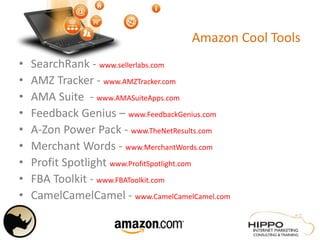 Amazon Cool Tools
• SearchRank - www.sellerlabs.com
• AMZ Tracker - www.AMZTracker.com
• AMA Suite - www.AMASuiteApps.com
• Feedback Genius – www.FeedbackGenius.com
• A-Zon Power Pack - www.TheNetResults.com
• Merchant Words - www.MerchantWords.com
• Profit Spotlight www.ProfitSpotlight.com
• FBA Toolkit - www.FBAToolkit.com
• CamelCamelCamel - www.CamelCamelCamel.com
 
