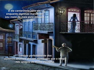 E ela cantarolava para ele,  enquanto lágrimas marcavam  seu rosto da mais pura emoção. Lembro perfeitamente dos  mínimos detalhes desses momentos que o tempo  não apagou de minha memória.   