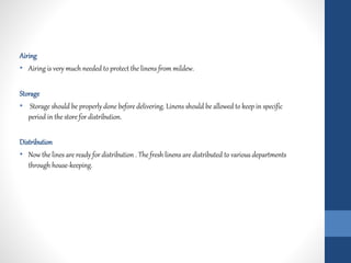 Airing
• Airing is very much needed to protect the linens from mildew.
Storage
• Storage should be properly done before delivering. Linens should be allowed to keep in specific
period in the store for distribution.
Distribution
• Now the lines are ready for distribution . The fresh linens are distributed to various departments
through house-keeping.
 