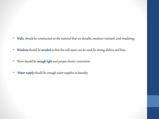 • Walls should be constructed on the material that are durable, moisture resistant, and insulating.
• Windowsshould be avoidedso that the wall space can be used for strong shelves and bins.
• There should be enough light and proper electric connection.
• Watersupply should be enough water supplies in laundry.
 