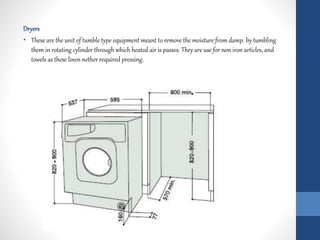 Dryers
• These are the unit of tumble type equipment meant to remove the moisture from damp. by tumbling
them in rotating cylinder through which heated air is passes. They are use for non iron articles, and
towels as these linen nether required pressing.
 