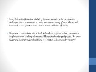 • In any hotel establishment , a lot of dirty linens accumulates in the various units
and departments . It is essential to ensure a continuous supply of linen, which is well
laundered, so that operation can be carried out smoothly and efficiently
• Linen is an expensive item, so how it will be laundered, required serious consideration.
People involved in handling of linen should have some knowledge of process. The house-
keeper and the linen keeper should have good relation with the laundry manager
 