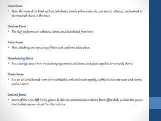 LinenRoom
• Here, the linen of the hotel such as bed-sheets, towels, pillow cases, etc., are stored, collected, and carried to
the required places in the hotel.
UniformRoom
• The staff uniforms are collected, stored, and distributed from here.
Tailor Room
• Here, stitching and repairing of linen and uniforms takes place.
Housekeeping Stores
• It is a storage area where the cleaning equipment and items, and guest supplies are securely stored.
Flower Room
• It is an air-conditioned room with worktables, sink and water supply, cupboards to store vases and stones,
and a counter.
Lostand found
• stores all the items left by the guests. It directly communicates with the front office desk, as there the guests
tend to first enquire about their lost articles.
 