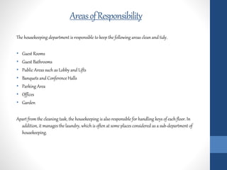 AreasofResponsibility
The housekeeping department is responsible to keep the following areas clean and tidy.
• Guest Rooms
• Guest Bathrooms
• Public Areas such as Lobby and Lifts
• Banquets and Conference Halls
• Parking Area
• Offices
• Garden
Apart from the cleaning task, the housekeeping is also responsible for handling keys of each floor. In
addition, it manages the laundry, which is often at some places considered as a sub-department of
housekeeping.
 