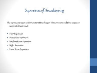 SupervisorsofHousekeeping
The supervisors report to the Assistant Housekeeper. Their positions and their respective
responsibilities include
• Floor Supervisor
• Public Area Supervisor
• Uniform Room Supervisor
• Night Supervisor
• Linen Room Supervisor
 