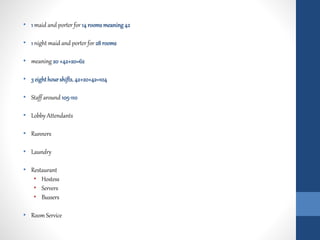 • 1 maid and porter for 14 roomsmeaning42
• 1 night maid and porter for 28 rooms
• meaning 20 +42+20=62
• 3 eighthourshifts, 42+20+42=104
• Staff around 105-110
• Lobby Attendants
• Runners
• Laundry
• Restaurant
• Hostess
• Servers
• Bussers
• Room Service
 