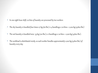 • In one eight hour shift, 20 bins of laundry are processed by two workers
• The dry laundry is handled four times 27 kg (60 lbs.) x 4 handlings x 20 bins = 2,200 kg (4,800 lbs.)
• The wet laundry is handled twice 55 kg (120 lbs.) x 2 handlings x 20 bins = 2,200 kg (4,800 lbs.).
• The workload is distributed evenly, so each worker handles approximately 2,200 kg (4,800 lbs.) of
laundry every day
 
