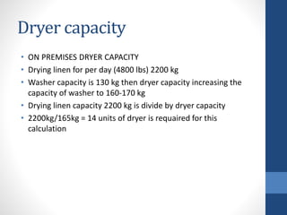 Dryer capacity
• ON PREMISES DRYER CAPACITY
• Drying linen for per day (4800 lbs) 2200 kg
• Washer capacity is 130 kg then dryer capacity increasing the
capacity of washer to 160-170 kg
• Drying linen capacity 2200 kg is divide by dryer capacity
• 2200kg/165kg = 14 units of dryer is requaired for this
calculation
 