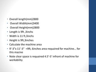 • Overall length(mm)2800
• Overall Width(mm)3400
• Overall Height(mm)2800
• Length is 9ft ,3inchs
• Width is 11 ft,3inchs
• Height is 9ft,3inches
• Calculate the machine area
• 9’-3”x 11’-3” =9ft, 6inches area requaired for machine… for
this macine
• Note clear space is requaired 4.5’-5’ infront of machine for
workability
 