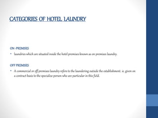 CATEGORIES OF HOTEL LAUNDRY
ON -PREMISES
• laundries which are situated inside the hotel premises known as on premises laundry.
OFF PREMISES
• A commercial or off premises laundry refers to the laundering outside the establishment. ie. given on
a contract basis to the specialize person who are particular in this field.
 