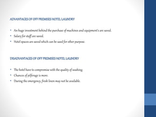 ADVANTAGESOF OFF PREMISESHOTELLAUNDRY
• An huge investment behind the purchase of machines and equipment's are saved.
• Salary for staff are saved.
• Hotel spaces are saved which can be used for other purpose.
DISADVANTAGESOF OFF PREMISESHOTELLAUNDRY
• The hotel have to compromise with the quality of washing.
• Chances of pilferage is more.
• During the emergency, fresh linen may not be available.
 