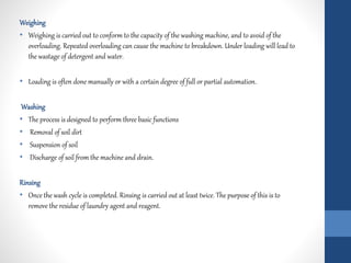 Weighing
• Weighing is carried out to conform to the capacity of the washing machine, and to avoid of the
overloading. Repeated overloading can cause the machine to breakdown. Under loading will lead to
the wastage of detergent and water.
• Loading is often done manually or with a certain degree of full or partial automation.
Washing
• The process is designed to perform three basic functions
• Removal of soil dirt
• Suspension of soil
• Discharge of soil from the machine and drain.
Rinsing
• Once the wash cycle is completed. Rinsing is carried out at least twice. The purpose of this is to
remove the residue of laundry agent and reagent.
 