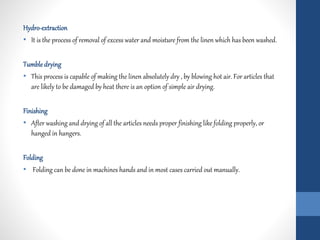 Hydro-extraction
• It is the process of removal of excess water and moisture from the linen which has been washed.
Tumbledrying
• This process is capable of making the linen absolutely dry , by blowing hot air. For articles that
are likely to be damaged by heat there is an option of simple air drying.
Finishing
• After washing and drying of all the articles needs proper finishing like folding properly, or
hanged in hangers.
Folding
• Folding can be done in machines hands and in most cases carried out manually.
 