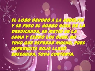 El lobo devoró a la Abuelita
y se puso el gorro rosa de la
desdichada, se metió en la
cama y cerró los ojos. No
tuvo que esperar mucho, pues
Caperucita Roja llegó
enseguida, toda contenta.

 