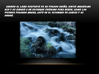 CUANDO EL LOBO DESPERTÓ DE SU PESADO SUEÑO, SINTIÓ MUCHÍSIMA
SED Y SE DIRIGIÓ A UN ESTANQUE PRÓXIMO PARA BEBER. COMO LAS
PIEDRAS PESABAN MUCHO, CAYÓ EN EL ESTANQUE DE CABEZA Y SE
AHOGÓ.

 