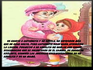 EN CUANTO A CAPERUCITA Y SU ABUELA, NO SUFRIERON MÁS
QUE UN GRAN SUSTO, PERO CAPERUCITA ROJA HABÍA APRENDIDO
LA LECCIÓN. PROMETIÓ A SU ABUELITA NO HABLAR CON NINGÚN
DESCONOCIDO QUE SE ENCONTRARA EN EL CAMINO. DE AHORA EN
ADELANTE, SEGUIRÍA LAS JUICIOSAS RECOMENDACIONES DE SU
ABUELITA Y DE SU MAMÁ.

 