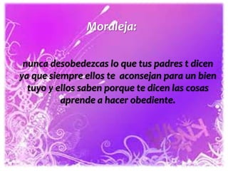 Moraleja:
nunca desobedezcas lo que tus padres t dicen
ya que siempre ellos te aconsejan para un bien
tuyo y ellos saben porque te dicen las cosas
aprende a hacer obediente.

 