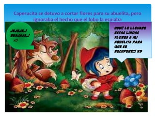 Caperucita se detuvo a cortar flores para su abuelita, pero
ignoraba el hecho que el lobo la espiaba
Jejeje..!
Buajaja..!
xD

Uuu!! Le llevare
estas lindas
flores a mi
abuelita para
que se
recupere::! xD

 
