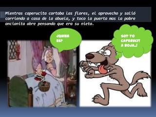 Mientras caperucita cortaba las flores, el aprovecho y salió
corriendo a casa de la abuela, y toco la puerta mas la pobre
ancianita abre pensando que era su nieta.
¿Quien
es?

Soy yo
caperucit
a roja..!

 