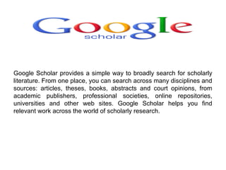 Google Scholar provides a simple way to broadly search for scholarly
literature. From one place, you can search across many disciplines and
sources: articles, theses, books, abstracts and court opinions, from
academic publishers, professional societies, online repositories,
universities and other web sites. Google Scholar helps you find
relevant work across the world of scholarly research.

 