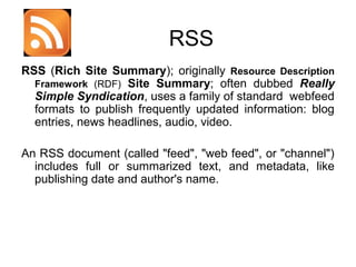 RSS
RSS (Rich Site Summary); originally Resource Description
Framework (RDF) Site Summary; often dubbed Really
Simple Syndication, uses a family of standard webfeed
formats to publish frequently updated information: blog
entries, news headlines, audio, video.
An RSS document (called "feed", "web feed", or "channel")
includes full or summarized text, and metadata, like
publishing date and author's name.

 