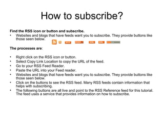 How to subscribe?
Find the RSS icon or button and subscribe.
• Websites and blogs that have feeds want you to subscribe. They provide buttons like
those seen below.
The processes are:
•
•
•
•
•
•
•

Right click on the RSS icon or button.
Select Copy Link Location to copy the URL of the feed.
Go to your RSS Feed Reader.
Paste the URL into your Feed reader.
Websites and blogs that have feeds want you to subscribe. They provide buttons like
those seen below.
Click on the buttons to see the RSS feed. Many RSS feeds contain information that
helps with subscribing.
The following buttons are all live and point to the RSS Reference feed for this tutorial.
The feed uses a service that provides information on how to subscribe.

 
