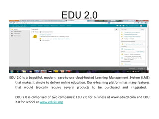 EDU 2.0

EDU 2.0 is a beautiful, modern, easy-to-use cloud-hosted Learning Management System (LMS)
that makes it simple to deliver online education. Our e-learning platform has many features
that would typically require several products to be purchased and integrated.
EDU 2.0 is comprised of two companies: EDU 2.0 for Business at www.edu20.com and EDU
2.0 for School at www.edu20.org

 