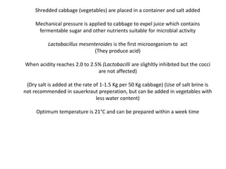 Shredded cabbage (vegetables) are placed in a container and salt added
Mechanical pressure is applied to cabbage to expel juice which contains
fermentable sugar and other nutrients suitable for microbial activity
Lactobacillus mesenteroides is the first microorganism to act
(They produce acid)
When acidity reaches 2.0 to 2.5% (Lactobacilli are slighltly inhibited but the cocci
are not affected)
(Dry salt is added at the rate of 1-1.5 Kg per 50 Kg cabbage) (Use of salt brine is
not recommended in sauerkraut preperation, but can be added in vegetables with
less water content)
Optimum temperature is 21°C and can be prepared within a week time
 