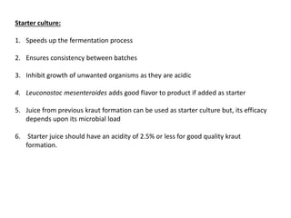 Starter culture:
1. Speeds up the fermentation process
2. Ensures consistency between batches
3. Inhibit growth of unwanted organisms as they are acidic
4. Leuconostoc mesenteroides adds good flavor to product if added as starter
5. Juice from previous kraut formation can be used as starter culture but, its efficacy
depends upon its microbial load
6. Starter juice should have an acidity of 2.5% or less for good quality kraut
formation.
 
