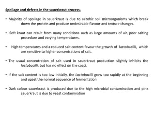Spoilage and defects in the sauerkraut process.
• Majority of spoilage in sauerkraut is due to aerobic soil microorganisms which break
down the protein and produce undesirable flavour and texture changes.
• Soft kraut can result from many conditions such as large amounts of air, poor salting
procedure and varying temperatures.
• High temperatures and a reduced salt content favour the growth of lactobacilli, which
are sensitive to higher concentrations of salt.
• The usual concentration of salt used in sauerkraut production slightly inhibits the
lactobacilli, but has no effect on the cocci.
• If the salt content is too low initially, the Lactobacilli grow too rapidly at the beginning
and upset the normal sequence of fermentation
• Dark colour sauerkraut is produced due to the high microbial contamination and pink
sauerkraut is due to yeast contamination
 