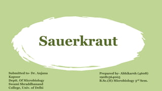 Sauerkraut
Prepared by- Abhikarsh (4608)
19081564005
B.Sc.(H) Microbiology 3rd Sem.
Submitted to- Dr. Anjana
Kapoor
Deptt. Of Microbiology
Swami Shraddhanand
College, Univ. of Delhi
 