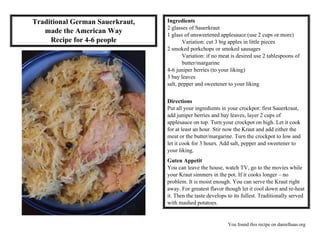 You found this recipe on danielhaas.org
Traditional German Sauerkraut,
made the American Way
Recipe for 4-6 people
Ingredients
2 glasses of Sauerkraut
1 glass of unsweetened applesauce (use 2 cups or more)
Variation: cut 3 big apples in little pieces
2 smoked porkchops or smoked sausages
Variation: if no meat is desired use 2 tablespoons of
butter/margarine
4-6 juniper berries (to your liking)
3 bay leaves
salt, pepper and sweetener to your liking
Directions
Put all your ingredients in your crockpot: first Sauerkraut,
add juniper berries and bay leaves, layer 2 cups of
applesauce on top. Turn your crockpot on high. Let it cook
for at least an hour. Stir now the Kraut and add either the
meat or the butter/margarine. Turn the crockpot to low and
let it cook for 3 hours. Add salt, pepper and sweetener to
your liking.
Guten Appetit
You can leave the house, watch TV, go to the movies while
your Kraut simmers in the pot. If it cooks longer – no
problem. It is moist enough. You can serve the Kraut right
away. For greatest flavor though let it cool down and re-heat
it. Then the taste develops to its fullest. Traditionally served
with mashed potatoes.
 