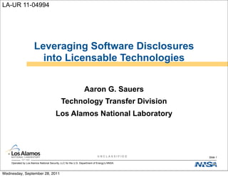LA-UR 11-04994




                       Leveraging Software Disclosures
                         into Licensable Technologies


                                                                 Aaron G. Sauers
                                             Technology Transfer Division
                                         Los Alamos National Laboratory




                                                                            UNCLASSIFIED     Slide 1

    Operated by Los Alamos National Security, LLC for the U.S. Department of Energy’s NNSA



Wednesday, September 28, 2011
 