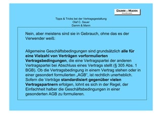 Tipps & Tricks bei der Vertragsgestaltung
                              Olaf C. Sauer
                             Damm & Mann


Nein, aber meistens sind sie in Gebrauch, ohne das es der
Verwender weiß:


Allgemeine Geschäftsbedingungen sind grundsätzlich alle für
eine Vielzahl von Verträgen vorformulierten
Vertragsbedingungen, die eine Vertragspartei der anderen
Vertragspartei bei Abschluss eines Vertrags stellt (§ 305 Abs. 1
BGB). Ob die Vertragsbedingung in einem Vertrag stehen oder in
einer gesondert formulierten „AGB“, ist rechtlich unerheblich.
Sofern die Verträge standardisiert gegenüber vielen
Vertragspartnern erfolgen, lohnt es sich in der Regel, der
Einfachheit halber die Geschäftsbedingungen in einer
gesonderten AGB zu formulieren.
 