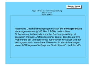 Tipps & Tricks bei der Vertragsgestaltung
                               Olaf C. Sauer
                              Damm & Mann




Allgemeine Geschäftsbedingungen müssen bei Vertragsschluss
einbezogen werden (§ 305 Abs. 2 BGB). Jede spätere
Einbeziehung, insbesondere erst bei Rechnungsstellung, ist
gesetzlich irrelevant. Achten Sie daher darauf, dass Sie auf Ihre
AGB bereits bei Vertragsschluss ausdrücklich hinweisen und der
Vertragspartner in zumutbarer Weise von ihr Kenntnis erlangen
kann („AGB liegen auf Anfrage zur Einsicht bereit“, „im Internet“).
 