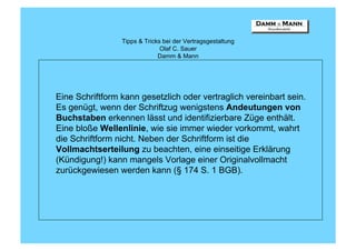 Tipps & Tricks bei der Vertragsgestaltung
                               Olaf C. Sauer
                              Damm & Mann




Eine Schriftform kann gesetzlich oder vertraglich vereinbart sein.
Es genügt, wenn der Schriftzug wenigstens Andeutungen von
Buchstaben erkennen lässt und identifizierbare Züge enthält.
Eine bloße Wellenlinie, wie sie immer wieder vorkommt, wahrt
die Schriftform nicht. Neben der Schriftform ist die
Vollmachtserteilung zu beachten, eine einseitige Erklärung
(Kündigung!) kann mangels Vorlage einer Originalvollmacht
zurückgewiesen werden kann (§ 174 S. 1 BGB).
 
