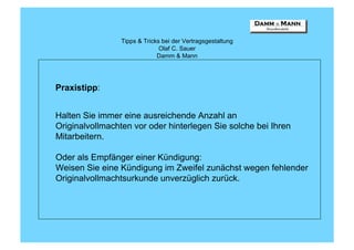 Tipps & Tricks bei der Vertragsgestaltung
                               Olaf C. Sauer
                              Damm & Mann




Praxistipp:


Halten Sie immer eine ausreichende Anzahl an
Originalvollmachten vor oder hinterlegen Sie solche bei Ihren
Mitarbeitern.

Oder als Empfänger einer Kündigung:
Weisen Sie eine Kündigung im Zweifel zunächst wegen fehlender
Originalvollmachtsurkunde unverzüglich zurück.
 