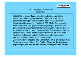 Tipps & Tricks bei der Vertragsgestaltung
                              Olaf C. Sauer
                             Damm & Mann

Sobald Sie in einem Team arbeiten und sich gegenseitig
verpflichten, einen gemeinsamen Zweck zu erreichen und
bestimmte Beiträge dafür zu leisten, handeln Sie als eine
Gesellschaft bürgerlichen Rechts (§ 705 BGB). Das bedeutet,
dass Ihnen nach den gesetzlichen Regelungen grundsätzlich
gemeinschaftlich die Geschäftsführung zusteht, jeder im Zweifel
ermächtigt ist, die anderen Gesellschafter Dritten gegenüber zu
vertreten und, sofern nichts anderes bestimmt ist, jeder ohne
Rücksicht auf die Art und die Größe seines Beitrags einen
gleichen Anteil am Gewinn und Verlust des
Gesellschaftervermögens hat. Ferner haften Sie grundsätzlich als
Gesamtschuldner (§§ 421 ff.). Finden Sie daher im Vorwege
Regelungen, wie Sie die Zusammenarbeit gestalten wollen.
 