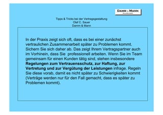 Tipps & Tricks bei der Vertragsgestaltung
                              Olaf C. Sauer
                             Damm & Mann




In der Praxis zeigt sich oft, dass es bei einer zunächst
vertraulichen Zusammenarbeit später zu Problemen kommt.
Sichern Sie sich daher ab. Das zeigt Ihrem Vertragspartner auch
im Vorhinein, dass Sie professionell arbeiten. Wenn Sie im Team
gemeinsam für einen Kunden tätig sind, stehen insbesondere
Regelungen zum Vertrauensschutz, zur Haftung, zur
Vertretung und zur Vergütung der Leistungen infrage. Regeln
Sie diese vorab, damit es nicht später zu Schwierigkeiten kommt
(Verträge werden nur für den Fall gemacht, dass es später zu
Problemen kommt).
 