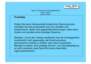 Tipps & Tricks bei der Vertragsgestaltung
                               Olaf C. Sauer
                              Damm & Mann
Praxistipp:


Wollen Sie keine Gemeinschaft bürgerlichen Rechts gründen,
schließen Sie dies ausdrücklich aus und verhalten sich
entsprechend, stellen sich gegenseitig Rechnungen, teilen keine
Kosten und verteilen keine anteiligen Gewinne.

(Beispiel: „Durch den Vertrag verpflichten sich die Vertragspartner
ausdrücklich nicht gegenseitig, die Erreichung eines
gemeinsamen Zwecks zu fördern oder hierzu vereinbarte
Beiträge zu leisten. Eine anteilige Gewinn- und Verlustbeteiligung
ist nicht vereinbart, jede Partei führt seine Geschäfte
eigenverantwortlich).
 