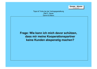 Tipps & Tricks bei der Vertragsgestaltung
                       Olaf C. Sauer
                      Damm & Mann




Frage: Wie kann ich mich davor schützen,
   dass mir meine Kooperationspartner
    keine Kunden abspenstig machen?
 