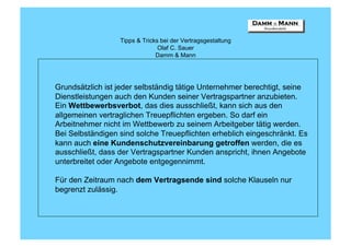 Tipps & Tricks bei der Vertragsgestaltung
                                Olaf C. Sauer
                               Damm & Mann




Grundsätzlich ist jeder selbständig tätige Unternehmer berechtigt, seine
Dienstleistungen auch den Kunden seiner Vertragspartner anzubieten.
Ein Wettbewerbsverbot, das dies ausschließt, kann sich aus den
allgemeinen vertraglichen Treuepflichten ergeben. So darf ein
Arbeitnehmer nicht im Wettbewerb zu seinem Arbeitgeber tätig werden.
Bei Selbständigen sind solche Treuepflichten erheblich eingeschränkt. Es
kann auch eine Kundenschutzvereinbarung getroffen werden, die es
ausschließt, dass der Vertragspartner Kunden anspricht, ihnen Angebote
unterbreitet oder Angebote entgegennimmt.

Für den Zeitraum nach dem Vertragsende sind solche Klauseln nur
begrenzt zulässig.
 