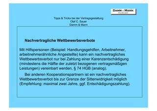 Tipps & Tricks bei der Vertragsgestaltung
                                 Olaf C. Sauer
                                Damm & Mann




  Nachvertragliche Wettbewerbsverbote

Mit Hilfspersonen (Beispiel: Handlungsgehilfen, Arbeitnehmer,
arbeitnehmerähnliche Angestellte) kann ein nachvertragliches
Wettbewerbsverbot nur bei Zahlung einer Karenzentschädigung
(mindestens die Hälfte der zuletzt bezogenen vertragsmäßigen
Leistungen) vereinbart werden, § 74 HGB (analog).
  Bei anderen Kooperationspartnern ist ein nachvertragliches
Wettbewerbsverbot bis zur Grenze der Sittenwidrigkeit möglich
(Empfehlung: maximal zwei Jahre, ggf. Entschädigungszahlung).
 