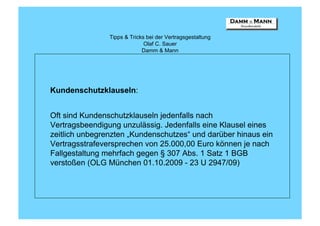 Tipps & Tricks bei der Vertragsgestaltung
                              Olaf C. Sauer
                             Damm & Mann




Kundenschutzklauseln:


Oft sind Kundenschutzklauseln jedenfalls nach
Vertragsbeendigung unzulässig. Jedenfalls eine Klausel eines
zeitlich unbegrenzten „Kundenschutzes“ und darüber hinaus ein
Vertragsstrafeversprechen von 25.000,00 Euro können je nach
Fallgestaltung mehrfach gegen § 307 Abs. 1 Satz 1 BGB
verstoßen (OLG München 01.10.2009 - 23 U 2947/09)
 