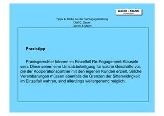 Tipps & Tricks bei der Vertragsgestaltung
                                 Olaf C. Sauer
                                Damm & Mann




  Praxistipp:


   Praxisgerechter können im Einzelfall Re-Engagement-Klauseln
sein. Diese sehen eine Umsatzbeteiligung für solche Geschäfte vor,
die der Kooperationspartner mit den eigenen Kunden erzielt. Solche
Vereinbarungen müssen ebenfalls die Grenzen der Sittenwidrigkeit
im Einzelfall wahren, sind allerdings weitergehend möglich.
 
